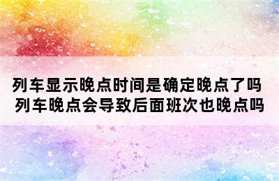 列车显示晚点时间是确定晚点了吗 列车晚点会导致后面班次也晚点吗